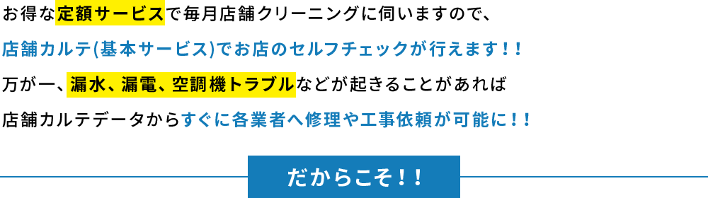 お得な定額サービスで毎月店舗クリーニングに伺いますので、店舗カルテ(基本サービス)でお店のセルフチェックが行えます！！万が一、漏水、漏電、空調機トラブルなどが起きることがあれば店舗カルテデータからすぐに各業者へ修理や工事依頼が可能に！！
